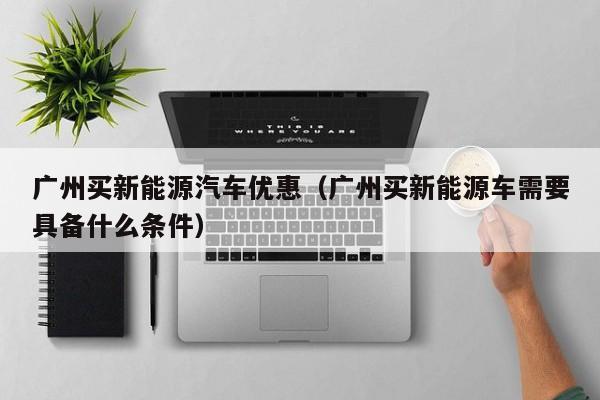 广州买新能源汽车优惠（广州买新能源车需要具备什么条件）