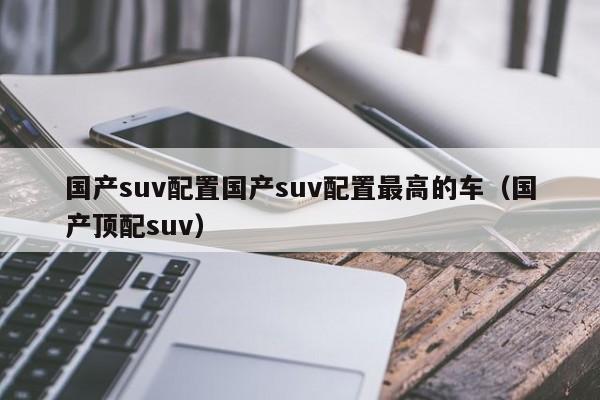 国产suv配置国产suv配置最高的车（国产顶配suv）