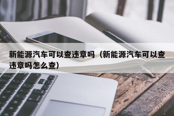 新能源汽车可以查违章吗（新能源汽车可以查违章吗怎么查）