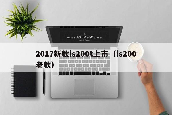 2017新款is200t上市（is200老款）