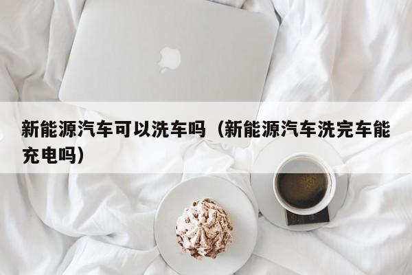 新能源汽车可以洗车吗（新能源汽车洗完车能充电吗）