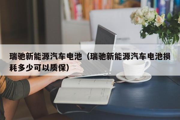 瑞驰新能源汽车电池（瑞驰新能源汽车电池损耗多少可以质保）