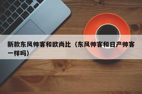 新款东风帅客和欧尚比（东风帅客和日产帅客一样吗）