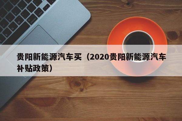 贵阳新能源汽车买（2020贵阳新能源汽车补贴政策）