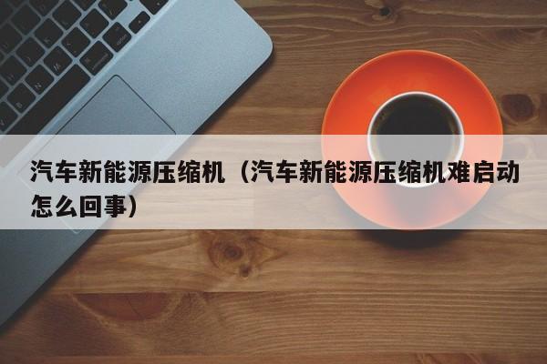 汽车新能源压缩机（汽车新能源压缩机难启动怎么回事）