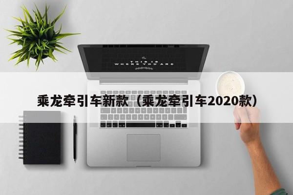 乘龙牵引车新款（乘龙牵引车2020款）