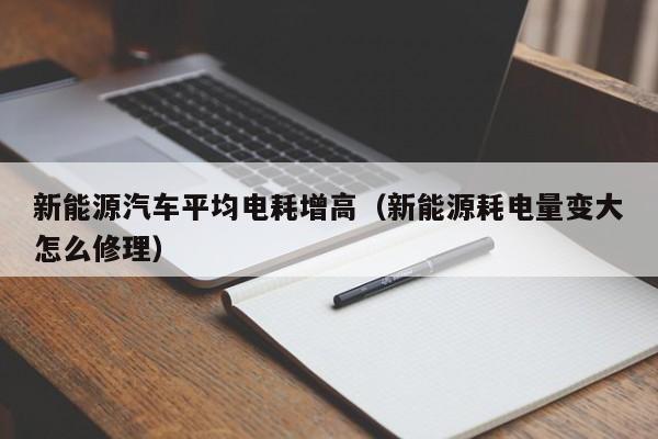 新能源汽车平均电耗增高（新能源耗电量变大怎么修理）