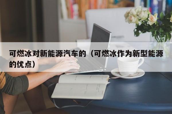 可燃冰对新能源汽车的（可燃冰作为新型能源的优点）