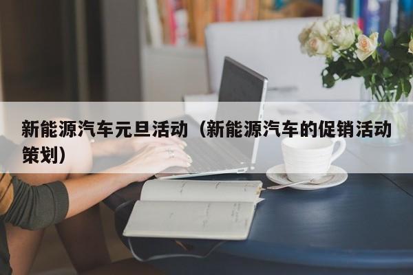 新能源汽车元旦活动（新能源汽车的促销活动策划）