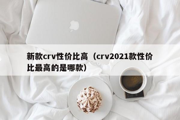 新款crv性价比高（crv2021款性价比最高的是哪款）