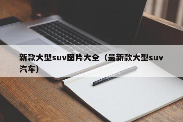 新款大型suv图片大全（最新款大型suv汽车）