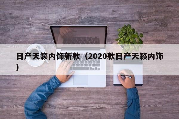 日产天籁内饰新款（2020款日产天籁内饰）