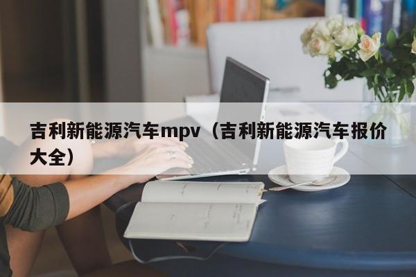 吉利新能源汽车mpv（吉利新能源汽车报价大全）