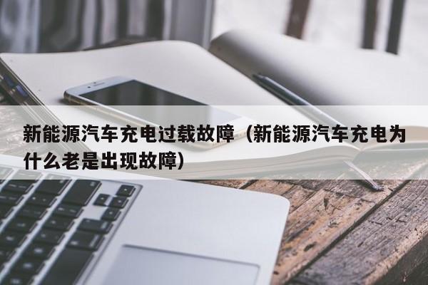 新能源汽车充电过载故障（新能源汽车充电为什么老是出现故障）