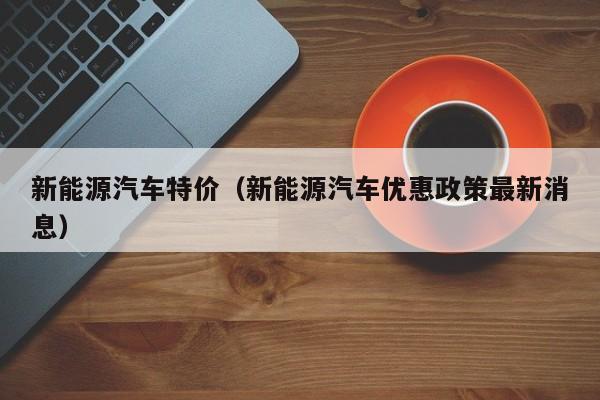 新能源汽车特价（新能源汽车优惠政策最新消息）