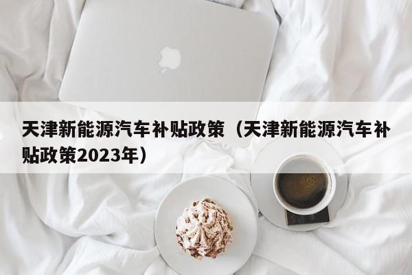 天津新能源汽车补贴政策（天津新能源汽车补贴政策2023年）