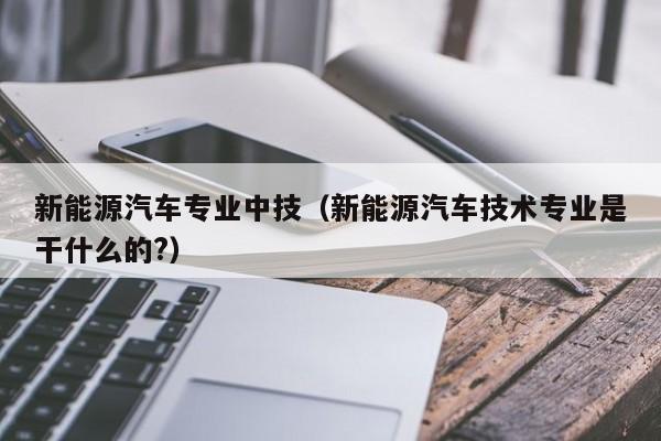 新能源汽车专业中技（新能源汽车技术专业是干什么的?）