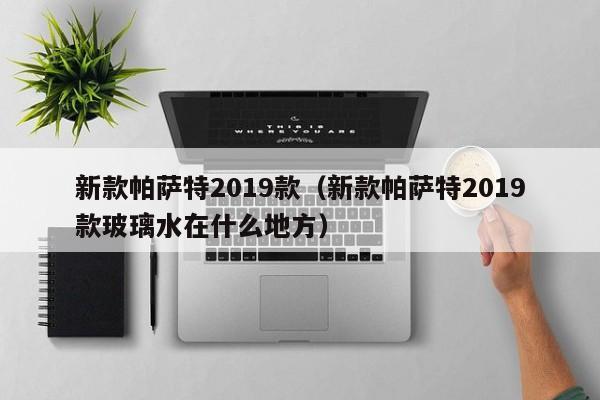 新款帕萨特2019款（新款帕萨特2019款玻璃水在什么地方）