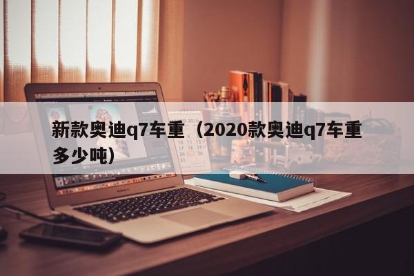 新款奥迪q7车重（2020款奥迪q7车重多少吨）