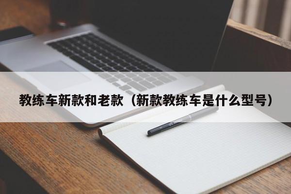 教练车新款和老款（新款教练车是什么型号）