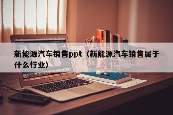 新能源汽车销售ppt（新能源汽车销售属于什么行业）