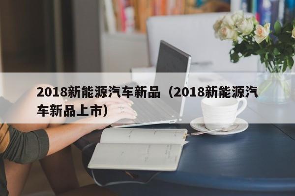 2018新能源汽车新品（2018新能源汽车新品上市）