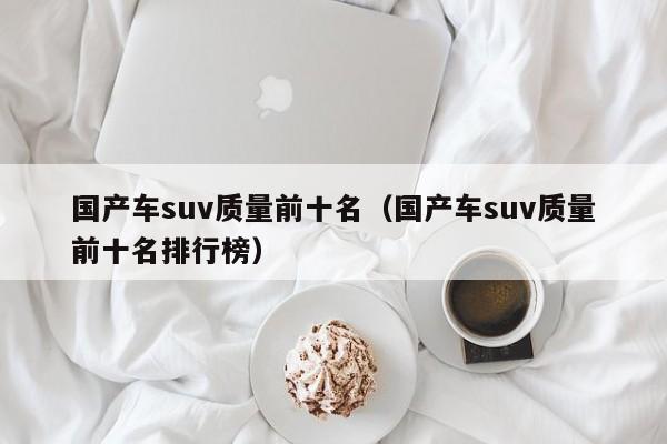 国产车suv质量前十名（国产车suv质量前十名排行榜）