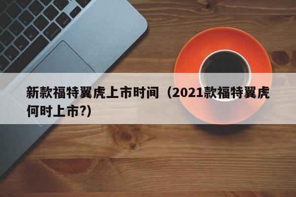 新款福特翼虎上市时间（2021款福特翼虎何时上市?）