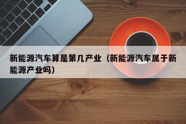 新能源汽车算是第几产业（新能源汽车属于新能源产业吗）