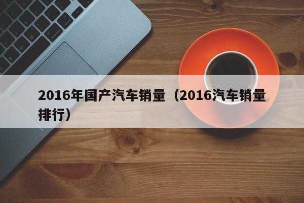 2016年国产汽车销量（2016汽车销量排行）