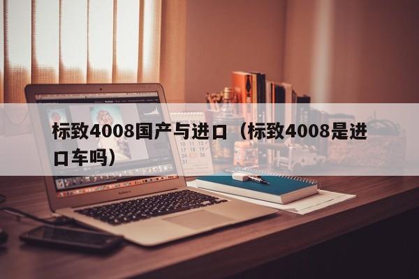 标致4008国产与进口（标致4008是进口车吗）