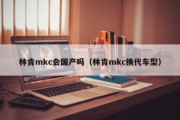 林肯mkc会国产吗（林肯mkc换代车型）