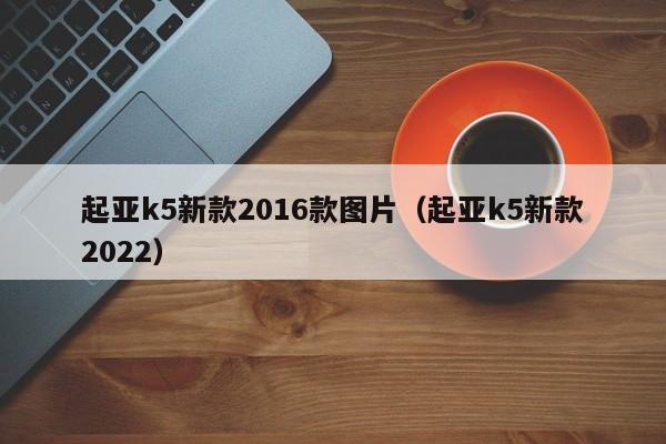 起亚k5新款2016款图片（起亚k5新款2022）