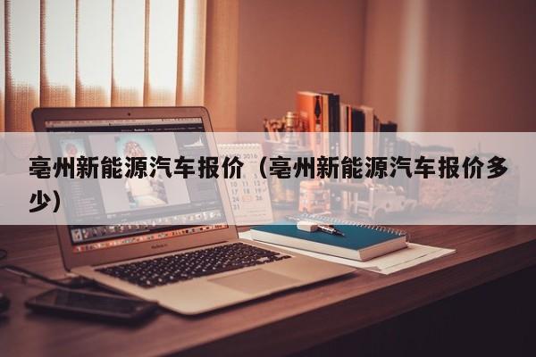 亳州新能源汽车报价（亳州新能源汽车报价多少）