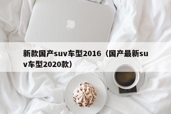 新款国产suv车型2016（国产最新suv车型2020款）