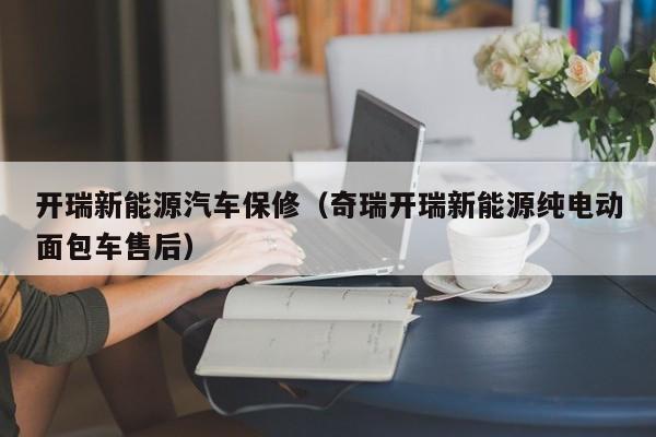 开瑞新能源汽车保修（奇瑞开瑞新能源纯电动面包车售后）