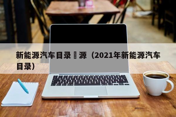 新能源汽车目录來源（2021年新能源汽车目录）