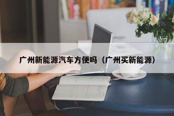 广州新能源汽车方便吗（广州买新能源）