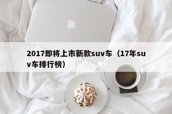 2017即将上市新款suv车（17年suv车排行榜）