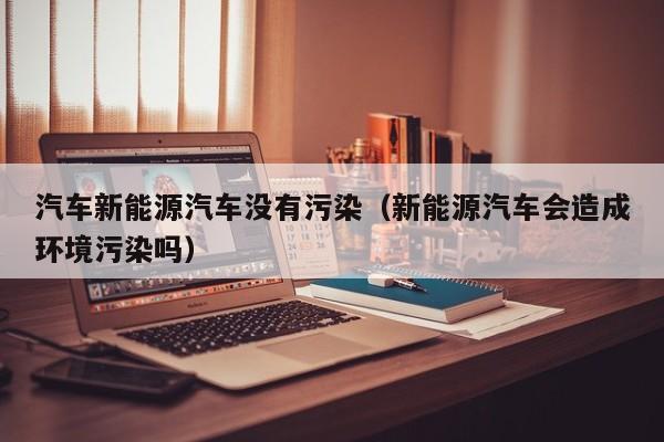 汽车新能源汽车没有污染（新能源汽车会造成环境污染吗）