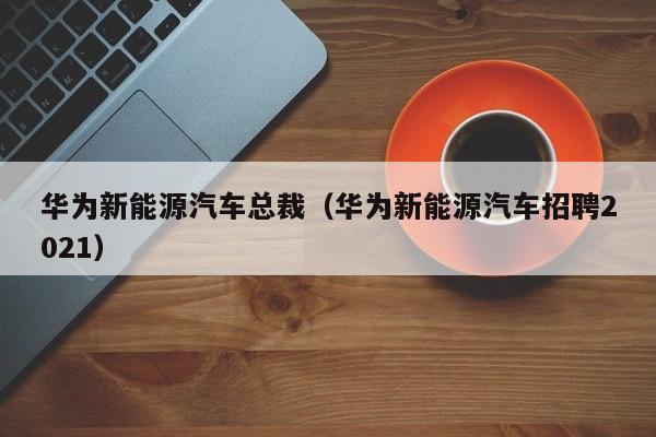 华为新能源汽车总裁（华为新能源汽车招聘2021）