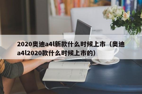 2020奥迪a4l新款什么时候上市（奥迪a4l2020款什么时候上市的）