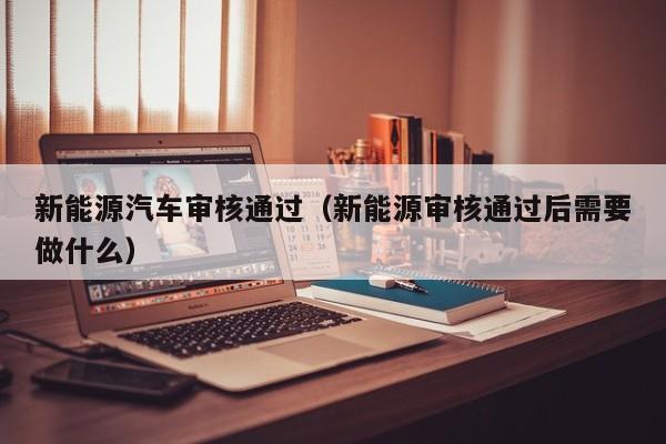 新能源汽车审核通过（新能源审核通过后需要做什么）