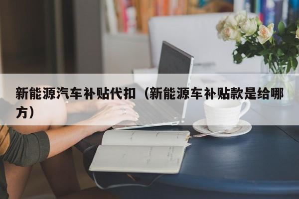 新能源汽车补贴代扣（新能源车补贴款是给哪方）