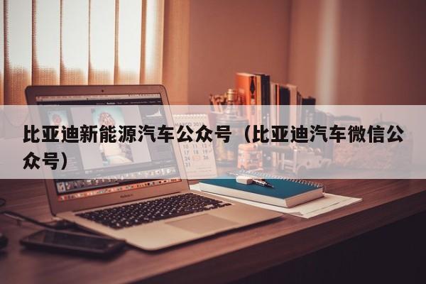 比亚迪新能源汽车公众号（比亚迪汽车微信公众号）