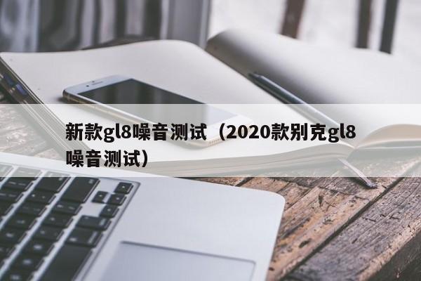 新款gl8噪音测试（2020款别克gl8噪音测试）