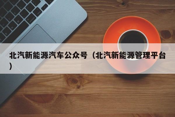 北汽新能源汽车公众号（北汽新能源管理平台）