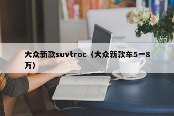 大众新款suvtroc（大众新款车5一8万）