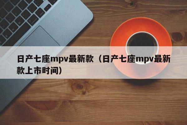 日产七座mpv最新款（日产七座mpv最新款上市时间）