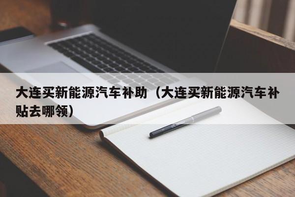 大连买新能源汽车补助（大连买新能源汽车补贴去哪领）